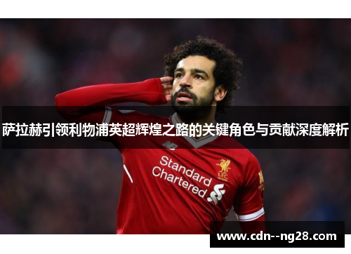 萨拉赫引领利物浦英超辉煌之路的关键角色与贡献深度解析