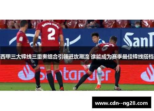 西甲三大锋线三重奏组合引领进攻潮流 谁能成为赛季最佳锋线搭档