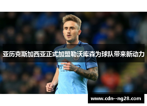 亚历克斯加西亚正式加盟勒沃库森为球队带来新动力