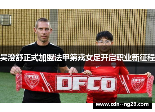 吴澄舒正式加盟法甲第戎女足开启职业新征程 吴澄舒正式加盟法甲第戎女足开启职业新征程