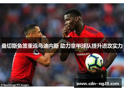 桑切斯免签重返乌迪内斯 助力意甲球队提升进攻实力 桑切斯免签重返乌迪内斯 助力意甲球队提升进攻实力
