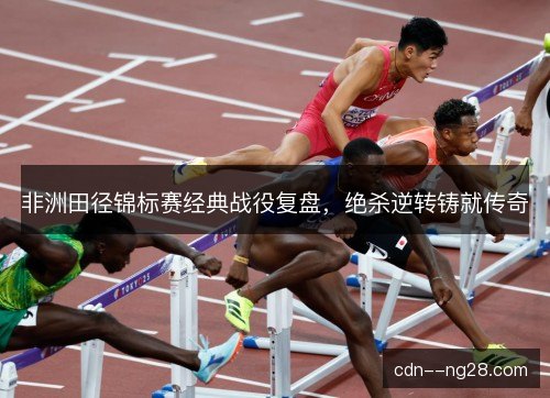 非洲田径锦标赛经典战役复盘，绝杀逆转铸就传奇